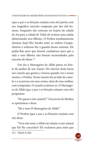O MENSAGEIRO DA MISERICÓRDIA MUHAMMAD MUSTAFA             --

(que a paz e as bênçãos estejam com ele) partiu com
seu magnífico exercito composto por dez mil ho-
mens. Enquanto eles estavam no trajeto da cidade
de Arj para a cidade de Talub ele avistou uma cadela
alimentando seus filhotes. O Profeta imediatamente
chamou Juayl Bin Suraka entre os nobres Compa-
nheiros e ordenou-lhe a guarda desses animais. Ele
pediu-lhes para que fossem cuidadosos para que a
mãe e seus filhotes não fossem incomodados pelo
exercito do Islam.132
     Um dia o Mensageiro de Allah parou na fren-
te do jardim de um Ansari. No interior deste havia
um camelo que gemeu e chorou quando viu o nosso
mestre, o Profeta. Nosso mestre foi ao lado do came-
lo e o acariciou em suas costas, atrás de suas orelhas,
com compaixão. O camelo acalmou-se. O Mensagei-
ro de Allah (que a paz e as bênçãos estejam com ele)
perguntou:
     “De quem é este camelo?” Um jovem de Medina
se aproximou e disse:
     “Ele é meu Ó Mensageiro de Allah!”
     O Profeta (que a paz e as bênçãos estejam com
ele) disse:
    “Você não teme a Allah em relação a este animal
que Ele lhe concedeu? Ele reclamou para mim que
132. Vâkıdî, II, 804.
                                                          139
 