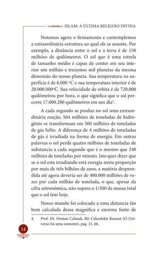 ISLAM: A ÚLTIMA RELIGIÃO DIVINA

          Notemos agora o firmamento e contemplemos
     a extraordinária estrutura ao qual ele se assenta. Por
     exemplo, a distância entre o sol e a terra é de 150
     milhões de quilômetros. O sol que é uma estrela
     de tamanho médio é capaz de conter em seu inte-
     rior um milhão e trezentos mil planetas da mesma
     dimensão do nosso planeta. Sua temperatura na su-
     perfície é de 6.000 ºC e sua temperatura interior é de
     20.000.000ºC. Sua velocidade de orbita é de 720.000
     quilômetros por hora, o que significa que o sol per-
     corre 17.000.280 quilômetros em um dia4.
          A cada segundo se produz no sol uma extraor-
     dinária reação, 564 milhões de toneladas de hidro-
     gênio se transformam em 560 milhões de toneladas
     de gás hélio. A diferença de 4 milhões de toneladas
     de gás é irradiada na forma de energia. Em outras
     palavras o sol perde quatro milhões de toneladas de
     substancia a cada segundo que é o mesmo que 240
     milhões de toneladas por minuto. Isto quer dizer que
     se o sol esta irradiando está energia nesta proporção
     por mais de três bilhões de anos, a matéria despren-
     dida até agora deveria ser de 400.000 milhões de ve-
     zes por cada milhão de tonelada, o que, apesar da
     cifra astronômica, não supera o 1/500 da massa total
     que o sol tem hoje.
        Nosso mundo foi colocado a uma distancia tão
     bem calculada dessa magnífica e enorme fonte de
     4.   Prof. Dr. Osman Calmak, Bir Cekırdektı Kaımat (O Uni-
          verso foi uma semente), pag. 21, 66.
14
 