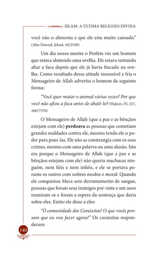 ISLAM: A ÚLTIMA RELIGIÃO DIVINA

      você não o alimenta e que ele esta muito cansado.”
      (Abu Dawud, Jehad, 44/2549)

           Um dia nosso mestre o Profeta viu um homem
      que estava abatendo uma ovelha. Ele estava tentando
      afiar a faca depois que ele já havia fincado na ove-
      lha. Como resultado dessa atitude insensível e fria o
      Mensageiro de Allah advertiu o homem da seguinte
      forma:
           “Você quer matar o animal várias vezes? Por que
      você não afiou a faca antes de abatê-lo? (Hakim, IV, 257,
      260/7570)

           O Mensageiro de Allah (que a paz e as bênçãos
      estejam com ele) perdoava as pessoas que cometiam
      grandes maldades contra ele, mesmo tendo ele o po-
      der para puni-las. Ele não as constrangia com os seus
      crimes, mesmo com uma palavra ou uma alusão. Isto
      era porque o Mensageiro de Allah (que a paz e as
      bênçãos estejam com ele) não queria machucar nin-
      guém, nem fiéis e nem infiéis, e ele se portava pe-
      rante os outros com nobres modos e moral. Quando
      ele conquistou Meca sem derramamento de sangue,
      pessoas que foram seus inimigos por vinte e um anos
      reuniram-se e foram a espera da sentença que daria
      sobre eles. Então ele disse a eles:
          “Ó comunidade dos Coraixitas! O que vocês pen-
      sam que eu vou fazer agora?” Os coraixitas respon-
      deram:
140
 
