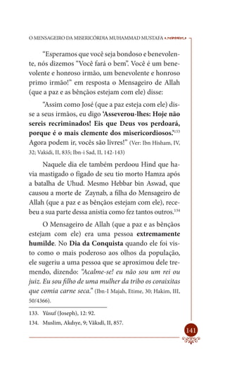O MENSAGEIRO DA MISERICÓRDIA MUHAMMAD MUSTAFA                 --

     “Esperamos que você seja bondoso e benevolen-
te, nós dizemos “Você fará o bem”. Você é um bene-
volente e honroso irmão, um benevolente e honroso
primo irmão!” em resposta o Mensageiro de Allah
(que a paz e as bênçãos estejam com ele) disse:
     “Assim como José (que a paz esteja com ele) dis-
se a seus irmãos, eu digo ‘Asseverou-lhes: Hoje não
sereis recriminados! Eis que Deus vos perdoará,
porque é o mais clemente dos misericordiosos.’133
Agora podem ir, vocês são livres!” (Ver: Ibn Hisham, IV,
32; Vakidi, II, 835; Ibn-i Sad, II, 142-143)

     Naquele dia ele também perdoou Hind que ha-
via mastigado o fígado de seu tio morto Hamza após
a batalha de Uhud. Mesmo Hebbar bin Aswad, que
causou a morte de Zaynab, a filha do Mensageiro de
Allah (que a paz e as bênçãos estejam com ele), rece-
beu a sua parte dessa anistia como fez tantos outros.134
      O Mensageiro de Allah (que a paz e as bênçãos
estejam com ele) era uma pessoa extremamente
humilde. No Dia da Conquista quando ele foi vis-
to como o mais poderoso aos olhos da população,
ele sugeriu a uma pessoa que se aproximou dele tre-
mendo, dizendo: “Acalme-se! eu não sou um rei ou
juiz. Eu sou filho de uma mulher da tribo os coraixitas
que comia carne seca.” (Ibn-I Majah, Etime, 30; Hakim, III,
50/4366).

133. Yûsuf (Joseph), 12: 92.
134. Muslim, Akdıye, 9; Vâkıdî, II, 857.
                                                              141
 