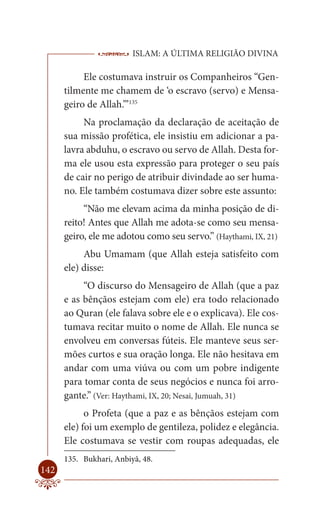 ISLAM: A ÚLTIMA RELIGIÃO DIVINA

           Ele costumava instruir os Companheiros “Gen-
      tilmente me chamem de ‘o escravo (servo) e Mensa-
      geiro de Allah.’”135
           Na proclamação da declaração de aceitação de
      sua missão profética, ele insistiu em adicionar a pa-
      lavra abduhu, o escravo ou servo de Allah. Desta for-
      ma ele usou esta expressão para proteger o seu país
      de cair no perigo de atribuir divindade ao ser huma-
      no. Ele também costumava dizer sobre este assunto:
           “Não me elevam acima da minha posição de di-
      reito! Antes que Allah me adota-se como seu mensa-
      geiro, ele me adotou como seu servo.” (Haythami, IX, 21)
           Abu Umamam (que Allah esteja satisfeito com
      ele) disse:
           “O discurso do Mensageiro de Allah (que a paz
      e as bênçãos estejam com ele) era todo relacionado
      ao Quran (ele falava sobre ele e o explicava). Ele cos-
      tumava recitar muito o nome de Allah. Ele nunca se
      envolveu em conversas fúteis. Ele manteve seus ser-
      mões curtos e sua oração longa. Ele não hesitava em
      andar com uma viúva ou com um pobre indigente
      para tomar conta de seus negócios e nunca foi arro-
      gante.” (Ver: Haythami, IX, 20; Nesai, Jumuah, 31)
            o Profeta (que a paz e as bênçãos estejam com
      ele) foi um exemplo de gentileza, polidez e elegância.
      Ele costumava se vestir com roupas adequadas, ele
      135. Bukhari, Anbiyâ, 48.
142
 