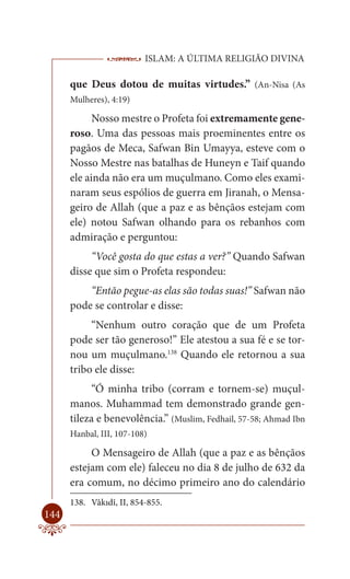 ISLAM: A ÚLTIMA RELIGIÃO DIVINA

      que Deus dotou de muitas virtudes.” (An-Nisa (As
      Mulheres), 4:19)

            Nosso mestre o Profeta foi extremamente gene-
      roso. Uma das pessoas mais proeminentes entre os
      pagãos de Meca, Safwan Bin Umayya, esteve com o
      Nosso Mestre nas batalhas de Huneyn e Taif quando
      ele ainda não era um muçulmano. Como eles exami-
      naram seus espólios de guerra em Jiranah, o Mensa-
      geiro de Allah (que a paz e as bênçãos estejam com
      ele) notou Safwan olhando para os rebanhos com
      admiração e perguntou:
           “Você gosta do que estas a ver?” Quando Safwan
      disse que sim o Profeta respondeu:
          “Então pegue-as elas são todas suas!” Safwan não
      pode se controlar e disse:
           “Nenhum outro coração que de um Profeta
      pode ser tão generoso!” Ele atestou a sua fé e se tor-
      nou um muçulmano.138 Quando ele retornou a sua
      tribo ele disse:
           “Ó minha tribo (corram e tornem-se) muçul-
      manos. Muhammad tem demonstrado grande gen-
      tileza e benevolência.” (Muslim, Fedhail, 57-58; Ahmad Ibn
      Hanbal, III, 107-108)

           O Mensageiro de Allah (que a paz e as bênçãos
      estejam com ele) faleceu no dia 8 de julho de 632 da
      era comum, no décimo primeiro ano do calendário
      138. Vâkıdî, II, 854-855.
144
 