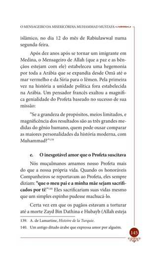 O MENSAGEIRO DA MISERICÓRDIA MUHAMMAD MUSTAFA               --

islâmico, no dia 12 do mês de Rabiulawwal numa
segunda-feira.
     Após dez anos após se tornar um imigrante em
Medina, o Mensageiro de Allah (que a paz e as bên-
çãos estejam com ele) estabeleceu uma hegemonia
por toda a Arábia que se expandia desde Omã até o
mar vermelho e da Síria para o Iêmen. Pela primeira
vez na história a unidade política fora estabelecida
na Arábia. Um pensador francês exaltou a magnífi-
ca genialidade do Profeta baseado no sucesso de sua
missão:
    “Se a grandeza de propósitos, meios limitados, e
magnificência dos resultados são as três grandes me-
didas do gênio humano, quem pode ousar comparar
as maiores personalidades da história moderna, com
Muhammad?”139

     e.    O inesgotável amor que o Profeta suscitava
     Nós muçulmanos amamos nosso Profeta mais
do que a nossa própria vida. Quando os honoráveis
Companheiros se reportavam ao Profeta, eles sempre
diziam: “que o meu pai e a minha mãe sejam sacrifi-
cados por ti!”140 Eles sacrificariam suas vidas mesmo
que um simples espinho pudesse machucá-lo.
     Certa vez em que os pagãos estavam a torturar
até a morte Zayd Bin Dathina e Hubayb (Allah esteja
139. A. de Lamartine, Histoire de la Turquie.
140. Um antigo ditado árabe que expressa amor por alguém.
                                                            145
 