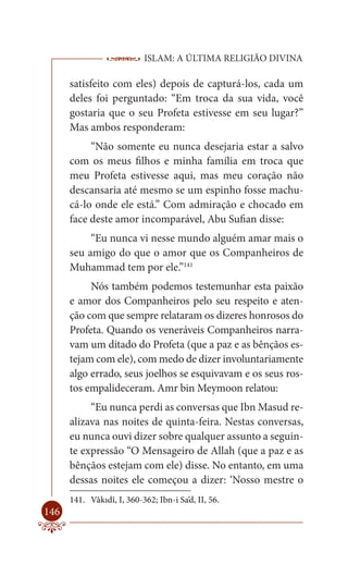 ISLAM: A ÚLTIMA RELIGIÃO DIVINA

      satisfeito com eles) depois de capturá-los, cada um
      deles foi perguntado: “Em troca da sua vida, você
      gostaria que o seu Profeta estivesse em seu lugar?”
      Mas ambos responderam:
           “Não somente eu nunca desejaria estar a salvo
      com os meus filhos e minha família em troca que
      meu Profeta estivesse aqui, mas meu coração não
      descansaria até mesmo se um espinho fosse machu-
      cá-lo onde ele está.” Com admiração e chocado em
      face deste amor incomparável, Abu Sufian disse:
           “Eu nunca vi nesse mundo alguém amar mais o
      seu amigo do que o amor que os Companheiros de
      Muhammad tem por ele.”141
           Nós também podemos testemunhar esta paixão
      e amor dos Companheiros pelo seu respeito e aten-
      ção com que sempre relataram os dizeres honrosos do
      Profeta. Quando os veneráveis Companheiros narra-
      vam um ditado do Profeta (que a paz e as bênçãos es-
      tejam com ele), com medo de dizer involuntariamente
      algo errado, seus joelhos se esquivavam e os seus ros-
      tos empalideceram. Amr bin Meymoon relatou:
           “Eu nunca perdi as conversas que Ibn Masud re-
      alizava nas noites de quinta-feira. Nestas conversas,
      eu nunca ouvi dizer sobre qualquer assunto a seguin-
      te expressão “O Mensageiro de Allah (que a paz e as
      bênçãos estejam com ele) disse. No entanto, em uma
      dessas noites ele começou a dizer: ‘Nosso mestre o
      141. Vâkıdî, I, 360-362; Ibn-i Sa’d, II, 56.
146
 