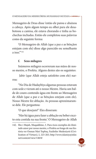 O MENSAGEIRO DA MISERICÓRDIA MUHAMMAD MUSTAFA                       --

Mensageiro de Deus disse ‘então ele parou e abaixou
a cabeça. Após algum tempo eu olhei para ele desa-
botoou a camisa, ele estava chorando e tinha as bo-
chechas inchadas. Então ele completou suas palavras
como da seguinte forma:
     ‘O Mensageiro de Allah (que a paz e as bênçãos
estejam com ele) disse algo parecido ou semelhante
a isso.’”142

       f.   Seus milagres
    Inúmeros milagres ocorreram nas mãos de nos-
so mestre, o Profeta. Alguns destes são os seguintes:
        Jabir (que Allah esteja satisfeito com ele) nar-
rou:
     “No Dia de Hudaybiya algumas pessoas estavam
com sede e vieram até o nosso Mestre. Havia um bal-
de de couro contendo água em frente ao Mensageiro
de Allah (que a paz e as bênçãos estejam com ele).
Nosso Mestre fez ablução. As pessoas aproximaram-
se dele. Ele perguntou:
       ‘O que desejam?’ Eles disseram:
     ‘Não há água para fazer a ablução ou beber exce-
to esta contida na sua frente.’ O Mensageiro de Allah
142. Ibn-i Majah, Muqaddime, 3. Para ricos exemplos do ilimi-
     tado amor por nosso mestre, o Profeta ao longo de sua his-
     tória ver Osman Nûri Topbaş, Faziletler Medeniyeti (Civi-
     lization of Virtues), I, 223-265; http://www.islamiyayinlar.
     net/content/view/148/8/
                                                                    147
 