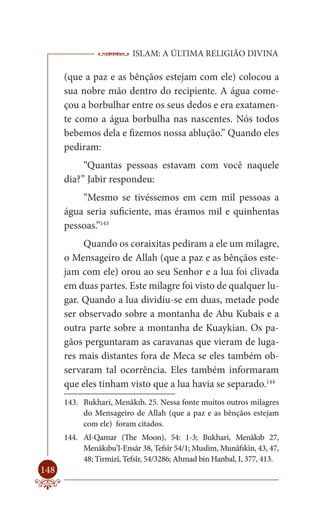 ISLAM: A ÚLTIMA RELIGIÃO DIVINA

      (que a paz e as bênçãos estejam com ele) colocou a
      sua nobre mão dentro do recipiente. A água come-
      çou a borbulhar entre os seus dedos e era exatamen-
      te como a água borbulha nas nascentes. Nós todos
      bebemos dela e fizemos nossa ablução.” Quando eles
      pediram:
           “Quantas pessoas estavam com você naquele
      dia?” Jabir respondeu:
          “Mesmo se tivéssemos em cem mil pessoas a
      água seria suficiente, mas éramos mil e quinhentas
      pessoas.”143
           Quando os coraixitas pediram a ele um milagre,
      o Mensageiro de Allah (que a paz e as bênçãos este-
      jam com ele) orou ao seu Senhor e a lua foi clivada
      em duas partes. Este milagre foi visto de qualquer lu-
      gar. Quando a lua dividiu-se em duas, metade pode
      ser observado sobre a montanha de Abu Kubais e a
      outra parte sobre a montanha de Kuaykian. Os pa-
      gãos perguntaram as caravanas que vieram de luga-
      res mais distantes fora de Meca se eles também ob-
      servaram tal ocorrência. Eles também informaram
      que eles tinham visto que a lua havia se separado.144
      143. Bukhari, Menâkıb, 25. Nessa fonte muitos outros milagres
           do Mensageiro de Allah (que a paz e as bênçãos estejam
           com ele) foram citados.
      144. Al-Qamar (The Moon), 54: 1-3; Bukhari, Menâkıb 27,
           Menâkıbu’l-Ensâr 38, Tefsîr 54/1; Muslim, Munâfıkîn, 43, 47,
           48; Tirmizî, Tefsîr, 54/3286; Ahmad bin Hanbal, I, 377, 413.
148
 