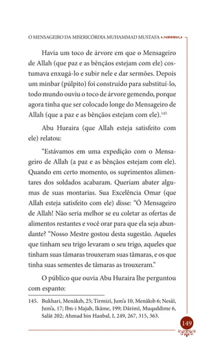 O MENSAGEIRO DA MISERICÓRDIA MUHAMMAD MUSTAFA                     --

    Havia um toco de árvore em que o Mensageiro
de Allah (que paz e as bênçãos estejam com ele) cos-
tumava enxugá-lo e subir nele e dar sermões. Depois
um minbar (púlpito) foi construído para substituí-lo,
todo mundo ouviu o toco de árvore gemendo, porque
agora tinha que ser colocado longe do Mensageiro de
Allah (que a paz e as bênçãos estejam com ele).145
      Abu Huraira (que Allah esteja satisfeito com
ele) relatou:
     “Estávamos em uma expedição com o Mensa-
geiro de Allah (a paz e as bênçãos estejam com ele).
Quando em certo momento, os suprimentos alimen-
tares dos soldados acabaram. Queriam abater algu-
mas de suas montarias. Sua Excelência Omar (que
Allah esteja satisfeito com ele) disse: “Ó Mensageiro
de Allah! Não seria melhor se eu coletar as ofertas de
alimentos restantes e você orar para que ela seja abun-
dante? “Nosso Mestre gostou desta sugestão. Aqueles
que tinham seu trigo levaram o seu trigo, aqueles que
tinham suas tâmaras trouxeram suas tâmaras, e os que
tinha suas sementes de tâmaras as trouxeram.”
    O público que ouvia Abu Huraira lhe perguntou
com espanto:
145. Bukhari, Menâkıb, 25; Tirmizî, Jum’a 10, Menâkıb 6; Nesâî,
     Jum’a, 17; Ibn-i Majah, Ikâme, 199; Dârimî, Muqaddime 6,
     Salât 202; Ahmad bin Hanbal, I, 249, 267, 315, 363.
                                                                  149
 