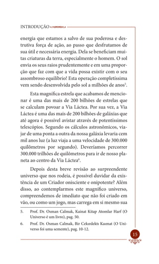 INTRODUÇÃO               ------------------------------------------------------
                          ----------------------------------------

energia que estamos a salvo de sua poderosa e des-
trutiva força de ação, ao passo que desfrutamos de
sua útil e necessária energia. Dela se beneficiam mui-
tas criaturas da terra, especialmente o homem. O sol
envia os seus raios prudentemente e em uma propor-
ção que faz com que a vida possa existir com o seu
assombroso equilíbrio! Esta operação completíssima
vem sendo desenvolvida pelo sol a milhões de anos5.
     Esta magnífica estrela que acabamos de mencio-
nar é uma das mais de 200 bilhões de estrelas que
se calculam povoar a Via Láctea. Por sua vez, a Via
Láctea é uma das mais de 200 bilhões de galáxias que
até agora é possível avistar através de potentíssimos
telescópios. Segundo os cálculos astronômicos, via-
jar de uma ponta a outra da nossa galáxia levaria cem
mil anos luz (a luz viaja a uma velocidade de 300.000
quilômetros por segundo). Deveríamos percorrer
300.000 trilhões de quilômetros para ir de nosso pla-
neta ao centro da Via Láctea6.
     Depois desta breve revisão ao surpreendente
universo que nos rodeia, é possível duvidar da exis-
tência de um Criador onisciente e onipotente? Além
disso, ao contemplarmos este magnífico universo,
compreendemos de imediato que não foi criado em
vão, ou como um jogo, mas carrega em si mesmo sua
5.   Prof. Dr. Osman Calmak, Kainat Kitap Atomlar Harf (O
     Universo é um livro), pag. 50.
6.   Prof. Dr. Osman Calmak, Bir Cekırdektı Kaımat (O Uni-
     verso foi uma semente), pag. 10-12.
                                                                            15
 