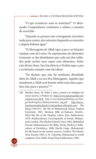 ISLAM: A ÚLTIMA RELIGIÃO DIVINA

          “O que aconteceu com as sementes?” O aben-
      çoado Companheiro continuou a relatar o restante
      do ocorrido:
           “Quando as pessoas não conseguiam encontrar
      nada para comer, eles estavam chupando as sementes
      e depois bebiam água.”
           “O Mensageiro de Allah (que a paz e as bênçãos
      estejam com ele) orou. Os suprimentos de alimentos
      tornaram-se tão abundantes que cada um dos solda-
      dos pode encher seus copos com alimentos. Sobre
      este divino dom, Sua Excelência o Profeta (que a paz
      e as bênçãos estejam com ele) disse:
           “Eu declaro que não há nenhuma divindade
      além de Allah e eu sou Seu Mensageiro. Aqueles que
      atenderem a Allah sem hesitar sobre estas duas ques-
      tões irão para o paraíso.”146
      146. Muslim, Iman, 44. Sobre a vida, a moral e os milagres do
           nosso mestre, o Profeta ver: http://www.islamiyayinlar.net/
           content/view/36/8/ http://www.islamicpublishings.net/ima-
           ges/book/ingilizce/Rahmetesintileri_ing.pdf    http://hazre-
           timuhammedmedinedevri.darulerkam.altinoluk.com/ Ibn
           Ishaq (150/767), The life of Muhammed, Karaçi: Oxford
           University, 1967; Mevlana Şibli en-Numani, Siretü’n-
           Nebi=The life of the Prophet, Lahor: Kazı Publications,
           1979; Afzalurrahman, Encyclopaedia of seerah: Muham-
           med, London: The Muslim Schools Trust, 1982; Abdulahad
           Dawud, Mohammad in the Bible, Devha [Doha]:A Publi-
           cations of Presidency, 1980; Martin Lings, Muhammad:
           his life based on the earliest sources, London: The Islamic
           Texts Society, 1983; A. H. Vidyarthi, Mohammad in world
           scriptures, New Delhi: Deep-Deep Publications, 1988.
150
 