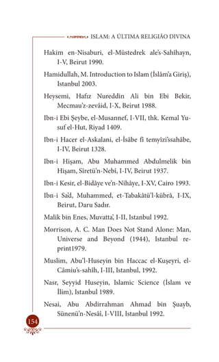ISLAM: A ÚLTIMA RELIGIÃO DIVINA

      Hakim en-Nisaburi, el-Müstedrek ale’s-Sahîhayn,
          I-V, Beirut 1990.
      Hamidullah, M. Introduction to Islam (İslâm’a Giriş),
         Istanbul 2003.
      Heysemi, Hafız Nureddin Ali bin Ebi Bekir,
          Mecmau’z-zevâid, I-X, Beirut 1988.
      Ibn-i Ebi Şeybe, el-Musannef, I-VII, thk. Kemal Yu-
           suf el-Hut, Riyad 1409.
      Ibn-i Hacer el-Askalani, el-İsâbe fî temyîzi’ssahâbe,
           I-IV, Beirut 1328.
      Ibn-i Hişam, Abu Muhammed Abdulmelik bin
           Hişam, Sîretü’n-Nebî, I-IV, Beirut 1937.
      Ibn-i Kesir, el-Bidâye ve’n-Nihâye, I-XV, Cairo 1993.
      Ibn-i Sa’d, Muhammed, et-Tabakâtü’l-kübrâ, I-IX,
           Beirut, Daru Sadır.
      Malik bin Enes, Muvatta’, I-II, Istanbul 1992.
      Morrison, A. C. Man Does Not Stand Alone: Man,
         Universe and Beyond (1944), Istanbul re-
         print1979.
      Muslim, Abu’l-Huseyin bin Haccac el-Kuşeyri, el-
          Câmiu’s-sahîh, I-III, Istanbul, 1992.
      Nasr, Seyyid Huseyin, Islamic Science (İslam ve
          İlim), Istanbul 1989.
      Nesai, Abu Abdirrahman Ahmad bin Şuayb,
          Sünenü’n-Nesâî, I-VIII, Istanbul 1992.
154
 