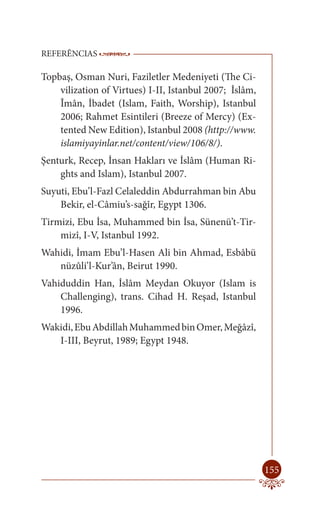 REFERÊNCIAS            -------------------------------------------------------
                        ----------------------------------------

Topbaş, Osman Nuri, Faziletler Medeniyeti (The Ci-
    vilization of Virtues) I-II, Istanbul 2007; İslâm,
    Îmân, İbadet (Islam, Faith, Worship), Istanbul
    2006; Rahmet Esintileri (Breeze of Mercy) (Ex-
    tented New Edition), Istanbul 2008 (http://www.
    islamiyayinlar.net/content/view/106/8/).
Şenturk, Recep, İnsan Hakları ve İslâm (Human Ri-
    ghts and Islam), Istanbul 2007.
Suyuti, Ebu’l-Fazl Celaleddin Abdurrahman bin Abu
    Bekir, el-Câmiu’s-sağîr, Egypt 1306.
Tirmizi, Ebu İsa, Muhammed bin İsa, Sünenü’t-Tir-
    mizî, I-V, Istanbul 1992.
Wahidi, İmam Ebu’l-Hasen Ali bin Ahmad, Esbâbü
   nüzûli’l-Kur’ân, Beirut 1990.
Vahiduddin Han, İslâm Meydan Okuyor (Islam is
    Challenging), trans. Cihad H. Reşad, Istanbul
    1996.
Wakidi, Ebu Abdillah Muhammed bin Omer, Meğâzî,
   I-III, Beyrut, 1989; Egypt 1948.




                                                                          155
 