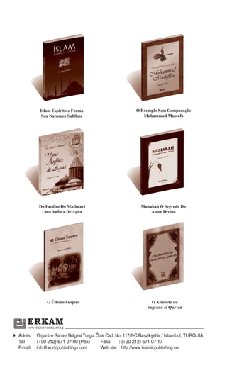 Islam Espirito e Forma                     O Exemplo Sem Comparação
                 Sua Natureza Sublime                          Muhammad Mustafa




                Do Fardim Do Mathnavi                         Muhabah O Segredo Do
                 Uma Anfora De Agua                               Amor Divino




                      O Último Suspiro                             O Alfabeto do
                                                                 Sagrado al Qur’an


       ERKAM
       YAYIN VE SANAYİ MAMÜLLERİ A.Ş


Adres : Organize Sanayi Bölgesi Turgut Özal Cad. No: 117/2-C Başakşehir / Istambul, TURQUIA
  Tel    : (+90 212) 671 07 00 (Pbx)       Faks     : (+90 212) 671 07 17
  E-mail : info@worldpublishings.com       Web site : http://www.islamicpublishing.net
 