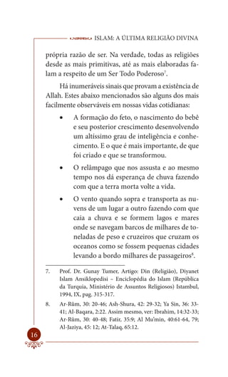 ISLAM: A ÚLTIMA RELIGIÃO DIVINA

     própria razão de ser. Na verdade, todas as religiões
     desde as mais primitivas, até as mais elaboradas fa-
     lam a respeito de um Ser Todo Poderoso7.
          Há inumeráveis sinais que provam a existência de
     Allah. Estes abaixo mencionados são alguns dos mais
     facilmente observáveis em nossas vidas cotidianas:
             A formação do feto, o nascimento do bebê
               e seu posterior crescimento desenvolvendo
               um altíssimo grau de inteligência e conhe-
               cimento. E o que é mais importante, de que
               foi criado e que se transformou.
             O relâmpago que nos assusta e ao mesmo
               tempo nos dá esperança de chuva fazendo
               com que a terra morta volte a vida.
             O vento quando sopra e transporta as nu-
               vens de um lugar a outro fazendo com que
               caia a chuva e se formem lagos e mares
               onde se navegam barcos de milhares de to-
               neladas de peso e cruzeiros que cruzam os
               oceanos como se fossem pequenas cidades
               levando a bordo milhares de passageiros8.

     7.   Prof. Dr. Gunay Tumer, Artigo: Din (Religião), Diyanet
          Islam Ansiklopedisi – Enciclopédia do Islam (República
          da Turquia, Ministério de Assuntos Religiosos) Istambul,
          1994, IX, pag. 315-317.
     8.   Ar-Rûm, 30: 20-46; Ash-Shura, 42: 29-32; Ya Sin, 36: 33-
          41; Al-Baqara, 2:22. Assim mesmo, ver: Ibrahim, 14:32-33;
          Ar-Rûm, 30: 40-48; Fatir, 35:9; Al Mu’min, 40:61-64, 79;
          Al-Jaziya, 45: 12; At-Talaq, 65:12.
16
 
