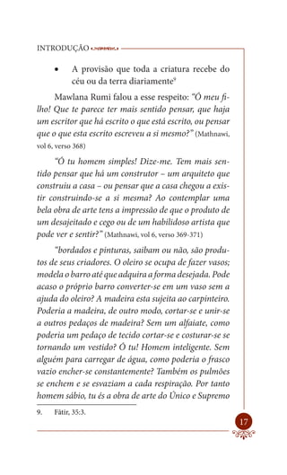 INTRODUÇÃO              ------------------------------------------------------
                         ----------------------------------------

          A provisão que toda a criatura recebe do
            céu ou da terra diariamente9
     Mawlana Rumi falou a esse respeito: “Ó meu fi-
lho! Que te parece ter mais sentido pensar, que haja
um escritor que há escrito o que está escrito, ou pensar
que o que esta escrito escreveu a si mesmo?” (Mathnawi,
vol 6, verso 368)

     “Ó tu homem simples! Dize-me. Tem mais sen-
tido pensar que há um construtor – um arquiteto que
construiu a casa – ou pensar que a casa chegou a exis-
tir construindo-se a si mesma? Ao contemplar uma
bela obra de arte tens a impressão de que o produto de
um desajeitado e cego ou de um habilidoso artista que
pode ver e sentir?” (Mathnawi, vol 6, verso 369-371)
     “bordados e pinturas, saibam ou não, são produ-
tos de seus criadores. O oleiro se ocupa de fazer vasos;
modela o barro até que adquira a forma desejada. Pode
acaso o próprio barro converter-se em um vaso sem a
ajuda do oleiro? A madeira esta sujeita ao carpinteiro.
Poderia a madeira, de outro modo, cortar-se e unir-se
a outros pedaços de madeira? Sem um alfaiate, como
poderia um pedaço de tecido cortar-se e costurar-se se
tornando um vestido? Ó tu! Homem inteligente. Sem
alguém para carregar de água, como poderia o frasco
vazio encher-se constantemente? Também os pulmões
se enchem e se esvaziam a cada respiração. Por tanto
homem sábio, tu és a obra de arte do Único e Supremo
9.    Fâtir, 35:3.
                                                                           17
 