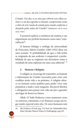 ISLAM: A ÚLTIMA RELIGIÃO DIVINA

     Criador. Um dia, se os véus que cobrem seus olhos ca-
     írem e o nó dos segredos se desatar, comprovarás como
     a obra de arte muda de estado para estado conforme o
     desejado pelas mãos do Criador.” (Mathnawi, vol 6, verso
     3332-3341)

         É possível explicar a existência da matéria e sua
     organização em perfeita harmonia como uma “coin-
     cidência”?
          O famoso biólogo e zoólogo da universidade
     de Princeton, Edwin Conklin (1863-1952) disse em
     uma ocasião: “A probabilidade de que a vida tenha
     se originado de um acidente é comparável a proba-
     bilidade de que se originará um dicionário como o
     resultado de uma explosão em uma casa editorial.” 10

           2.     Homem e Religião:
          A religião se encarrega de transmitir ao homem
     a informação do Criador necessária para viver sem
     conflitos nesta vida e na próxima. A religião ofere-
     ce ao homem certos padrões para poder viver sem
     prejudicar a nada e nem ninguém. Ela prevê direitos
     e obrigações para passar esta vida em paz e garantir
     um lugar de honra no futuro.
         Allah, O Todo Poderoso criou numeroso seres
     no universo, entretanto, o ser humano ocupa um lu-
     gar muito especial entre eles. Os seres humanos tem
     10.   The Evidence of God, pag. 174; Prof. Dr. Vahiduddin Han,
           Islam Meydan Okuyor (Islam is Challenging), pag.129.
18
 