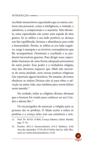 INTRODUÇÃO                 ------------------------------------------------------
                            ----------------------------------------

recebido inumeráveis capacidades que as outras cria-
turas não possuem, como a inteligência, a vontade, a
sabedoria, a compreensão e a maestria. Não obstan-
te, estas capacidades são como uma espada de dois
gumes. Se se utiliza o seu lado positivo, se alcança
um fim equilibrado, fortuna e abundancia para toda
a humanidade. Porém, se utiliza-se seu lado negati-
vo, surge à anarquia e as terríveis conseqüências que
lhe acompanham. Dominará a crueldade e se pro-
duzirá incensáveis guerras. Para dirigir essas capaci-
dades humanas de uma forma adequada precisamos
de outro poder. Esse poder é a verdadeira religião,
mas não devemos esquecer que Allah não necessi-
ta de nossa piedade, nem nossas praticas religiosas
Lhe reportam algum beneficio. No entanto, devemos
obedecer as ordens Divinas não só para obter a sal-
vação na outra vida, mas também para serem felizes
neste mundo.11
     Na verdade, todas as religiões divinas afirmam
que o homem foi criado para conhecer ao seu Cria-
dor e adorar-lhe.12
     Os encarregados de anunciar a religião para as
pessoas são os profetas. O Islam aceita a todos os
profetas e a crença neles (em sua existência e mis-
11.   Prof. Dr. M.S.R. al-Bûti, Crença Islâmica (Islam Akaidi),
      pag. 71-76.
12.   Êxodos, 20/2-3; Deuteronômios, 6/4-5; Matheus, 4/10;
      Atos dos Apóstolos, 17/26-28; O Nobre Qur’an: Adh-Dha-
      riyat (os ventos disseminadores), 51:56.
                                                                              19
 