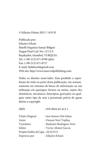 © Edições Erkam 2012 / 1433 H

Publicado por:
Edições Erkam
Ikitelli Organize Sanayi Bölgesi
Turgut Özal Cad. No: 117/2-C
Başakşehir, Istambul, TURQUIA
Tel.: (+90-212) 671-0700 (pbx)
Fax: (+90-212) 671-0717
E-mail: ilafabrazil@gmail.com
Web site: http://www.tasavvufpublishing.com

Todos os direitos reservados. Esta proibido a repro-
dução do todo ou parte desta publicação, seu armaze-
namento em sistemas de busca de informação ou sua
utilização em quaisquer formas ou meios, sejam eles
eletrônicos, mecânicos, fotocópias, gravações ou qual-
quer outro tipo de sem a permissão prévia de quem
detém o copyright.

ISBN                  : 978-9944-83-413-1

Titulo Original        : Son Semavi Din İslam
Autor                  : Osman Nuri Topbaş
Translator             : Radamés Rodrigues Neto
Editor                 : Victor Ahmet Garcia
Projeto Gráfico & Capa : Ali KAYA
İmpresso por           : Edições Erkam
 