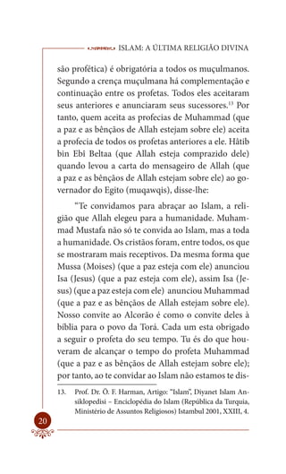 ISLAM: A ÚLTIMA RELIGIÃO DIVINA

     são profética) é obrigatória a todos os muçulmanos.
     Segundo a crença muçulmana há complementação e
     continuação entre os profetas. Todos eles aceitaram
     seus anteriores e anunciaram seus sucessores.13 Por
     tanto, quem aceita as profecias de Muhammad (que
     a paz e as bênçãos de Allah estejam sobre ele) aceita
     a profecia de todos os profetas anteriores a ele. Hâtib
     bin Ebî Beltaa (que Allah esteja comprazido dele)
     quando levou a carta do mensageiro de Allah (que
     a paz e as bênçãos de Allah estejam sobre ele) ao go-
     vernador do Egito (muqawqis), disse-lhe:
          “Te convidamos para abraçar ao Islam, a reli-
     gião que Allah elegeu para a humanidade. Muham-
     mad Mustafa não só te convida ao Islam, mas a toda
     a humanidade. Os cristãos foram, entre todos, os que
     se mostraram mais receptivos. Da mesma forma que
     Mussa (Moises) (que a paz esteja com ele) anunciou
     Isa (Jesus) (que a paz esteja com ele), assim Isa (Je-
     sus) (que a paz esteja com ele) anunciou Muhammad
     (que a paz e as bênçãos de Allah estejam sobre ele).
     Nosso convite ao Alcorão é como o convite deles à
     bíblia para o povo da Torá. Cada um esta obrigado
     a seguir o profeta do seu tempo. Tu és do que hou-
     veram de alcançar o tempo do profeta Muhammad
     (que a paz e as bênçãos de Allah estejam sobre ele);
     por tanto, ao te convidar ao Islam não estamos te dis-
     13.   Prof. Dr. Ö. F. Harman, Artigo: “Islam”, Diyanet Islam An-
           siklopedisi – Enciclopédia do Islam (República da Turquia,
           Ministério de Assuntos Religiosos) Istambul 2001, XXIII, 4.
20
 