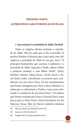 PRIMEIRA PARTE:
AS PRINCIPAIS CARACTERISTICAS DO ISLAM:




      1. Sua essência é a unicidade de Allah (Tawhid)
     Todas as religiões divinas ensinam a unicida-
de de Allah. Não há nada que se lhe assemelhe. O
profeta Ibrahim ((Abraão) que a paz esteja com ele)
explicou a unicidade de Allah ao seu pai, Azer.18 O
principal fundamento que acentua o judaísmo é a
unicidade de Allah. Segundo a Toráh, Adam (Adão)
o primeiro homem, e seus filhos, Noah19 (Noé),
Ibrahim (Abrão), Ishaq (Isaac), Yacob (Jacó) e Yu-
suf (José) todos convidaram as pessoas para acre-
ditarem em um único Deus. Os dez mandamentos
que foram outorgados por Deus a Musa (Moíses) e a
todos que se submetiam a Toráh, o tema mais enfa-
tizado é a existência de um único Deus.20 Os Salmos
que foram revelados por Deus a Dawud (Davi) eram
preces para o Deus Único. Nossa Excelência Isa ibn
Maryam (Jesus, filho de Maria) também enfatizou
18.   Qur’an, Surata An Mariam (19:42-47).
19.   Genesis 1:26-28; 4:26; 6:9.
20.   Êxodos 20:2-3; Deuteronômios 6:4-5.
                                                        23
 