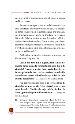 ISLAM: A ÚLTIMA RELIGIÃO DIVINA

     que o primeiro mandamento da religião é a crença
     no Deus Único.
          Excessivas comparações no judaísmo causaram
     uma descrição antropomórfica de Deus, e o excessi-
     vo amor transformou o humano Jesus em um Deus
     que implicou na corrupção da Unidade de Deus em
     Trindade. O Islam mais uma vez deixa claro a Unici-
     dade de Deus dissipando as falsas noções que obscu-
     receram ao longo do tempo e convidou o judaísmo e
     o cristianismo para unir-se na afirmação da Unicida-
     de de Deus (tawhid).21
          Evidencias racionais e cósmicas mostram que
     Ele é único. O Quran diz:
          “Allah não teve filho algum, nem jamais ne-
     nhuma outra deidade compartilhou com Ele a di-
     vindade! Porque se assim fosse, cada deus ter-se-
     ia apropriado da sua criação e teriam prevalecido
     uns sobre os outros. Glorificado seja Allah de tudo
     quanto descrevem!” (Al Muminum (Os crentes), 23:91)
         “Se houvessem nos céus e na terra outras di-
     vindades além de Allah, (céus e terra) já se teriam
     desordenado. Glorificado seja Allah, Senhor do
     Trono, por tudo quanto Lhe atribuem! (Al Anbiya (Os
     Profetas), 21:22)

     21.   Ali Imran (A família de Imran), 3: 64. Prof. Dr. O. F. Har-
           man, Artigo: “Islam”, Diyanet Islâm Ansiklopedisi - Enciclo-
           pédia do Islam (República da Turquia, Presidência do Minis-
           tério dos Assuntos Religiosos), Istambul 2001, XXIII, 4.
24
 