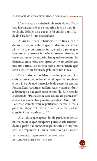 AS PRINCIPAIS CARACTERISTICAS DO ISLAM:                   --------

    Uma vez que a existência de mais de um Deus
implica características de imperfeição tais como im-
potência, deficiência e que este foi criado, a unicida-
de do Criador é uma necessidade.
     A Sua unicidade é também entendida a partir
dessas analogias: a chuva que cai do céu, tomates e
pimentas que crescem na terra, maçãs e peras que
crescem em árvores são todas do mesmo formato e
cores ao redor do mundo. Independentemente da
distância entre eles, eles agem como se conhecem
uns aos outros. Isto mostra para a humanidade que
toda a existência foi criada pelas mesmas mãos.
     De acordo com o Islam o maior pecado, e in-
cluindo este como o único pecado que não receberá
o perdão de Deus, é a associação de parceiros em sua
Pessoa, Seus Atributos ou Seus Atos e ousar atribuir
a divindade a qualquer coisa exceto Ele. Este pecado
é chamado “Politeísmo: associação de parceiros”
e esse é o maior dos grandes pecados. Deus Todo-
Poderoso caracterizou o politeísmo como “a mais
grave injustiça” e “Quem atribuir parceiros a Allah
cometerá um pecado atroz.”22
    Allah disse que apesar de Ele perdoar todos os
outros pecados que Ele queira perdoar, Ele não per-
doará aqueles que cometerem politeísmo e morrerem
sem se arrepender.23O único caminho para escapar
22.   Luqmân, 31: 13; An-Nisâ (as mulheres), 4:48.
23.   An-Nisâ (as mulheres), 4:48, 116.
                                                              25
 