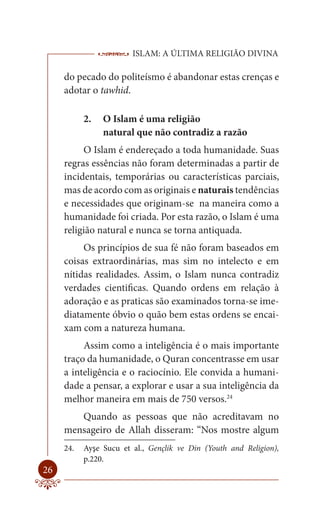 ISLAM: A ÚLTIMA RELIGIÃO DIVINA

     do pecado do politeísmo é abandonar estas crenças e
     adotar o tawhid.

           2.   O Islam é uma religião
                natural que não contradiz a razão
          O Islam é endereçado a toda humanidade. Suas
     regras essências não foram determinadas a partir de
     incidentais, temporárias ou características parciais,
     mas de acordo com as originais e naturais tendências
     e necessidades que originam-se na maneira como a
     humanidade foi criada. Por esta razão, o Islam é uma
     religião natural e nunca se torna antiquada.
          Os princípios de sua fé não foram baseados em
     coisas extraordinárias, mas sim no intelecto e em
     nítidas realidades. Assim, o Islam nunca contradiz
     verdades cientificas. Quando ordens em relação à
     adoração e as praticas são examinados torna-se ime-
     diatamente óbvio o quão bem estas ordens se encai-
     xam com a natureza humana.
          Assim como a inteligência é o mais importante
     traço da humanidade, o Quran concentrasse em usar
     a inteligência e o raciocínio. Ele convida a humani-
     dade a pensar, a explorar e usar a sua inteligência da
     melhor maneira em mais de 750 versos.24
        Quando as pessoas que não acreditavam no
     mensageiro de Allah disseram: “Nos mostre algum
     24.   Ayşe Sucu et al., Gençlik ve Din (Youth and Religion),
           p.220.
26
 