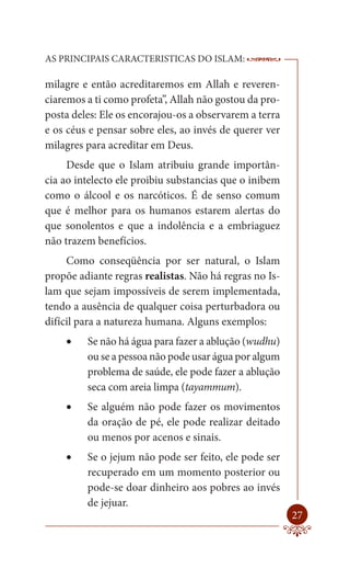 AS PRINCIPAIS CARACTERISTICAS DO ISLAM:                 --------

milagre e então acreditaremos em Allah e reveren-
ciaremos a ti como profeta”, Allah não gostou da pro-
posta deles: Ele os encorajou-os a observarem a terra
e os céus e pensar sobre eles, ao invés de querer ver
milagres para acreditar em Deus.
     Desde que o Islam atribuiu grande importân-
cia ao intelecto ele proibiu substancias que o inibem
como o álcool e os narcóticos. É de senso comum
que é melhor para os humanos estarem alertas do
que sonolentos e que a indolência e a embriaguez
não trazem benefícios.
     Como conseqüência por ser natural, o Islam
propõe adiante regras realistas. Não há regras no Is-
lam que sejam impossíveis de serem implementada,
tendo a ausência de qualquer coisa perturbadora ou
difícil para a natureza humana. Alguns exemplos:
       Se não há água para fazer a ablução (wudhu)
         ou se a pessoa não pode usar água por algum
         problema de saúde, ele pode fazer a ablução
         seca com areia limpa (tayammum).
       Se alguém não pode fazer os movimentos
         da oração de pé, ele pode realizar deitado
         ou menos por acenos e sinais.
       Se o jejum não pode ser feito, ele pode ser
         recuperado em um momento posterior ou
         pode-se doar dinheiro aos pobres ao invés
         de jejuar.
                                                            27
 