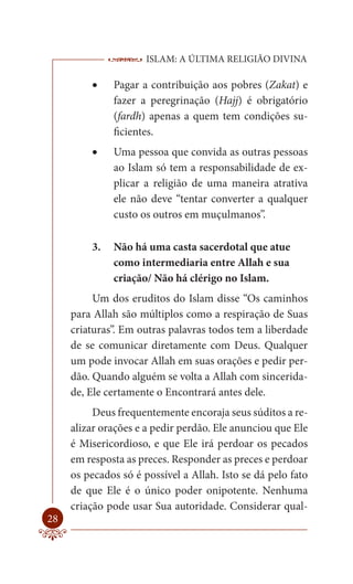 ISLAM: A ÚLTIMA RELIGIÃO DIVINA

            Pagar a contribuição aos pobres (Zakat) e
              fazer a peregrinação (Hajj) é obrigatório
              (fardh) apenas a quem tem condições su-
              ficientes.
            Uma pessoa que convida as outras pessoas
              ao Islam só tem a responsabilidade de ex-
              plicar a religião de uma maneira atrativa
              ele não deve “tentar converter a qualquer
              custo os outros em muçulmanos”.

         3.   Não há uma casta sacerdotal que atue
              como intermediaria entre Allah e sua
              criação/ Não há clérigo no Islam.
          Um dos eruditos do Islam disse “Os caminhos
     para Allah são múltiplos como a respiração de Suas
     criaturas”. Em outras palavras todos tem a liberdade
     de se comunicar diretamente com Deus. Qualquer
     um pode invocar Allah em suas orações e pedir per-
     dão. Quando alguém se volta a Allah com sincerida-
     de, Ele certamente o Encontrará antes dele.
          Deus frequentemente encoraja seus súditos a re-
     alizar orações e a pedir perdão. Ele anunciou que Ele
     é Misericordioso, e que Ele irá perdoar os pecados
     em resposta as preces. Responder as preces e perdoar
     os pecados só é possível a Allah. Isto se dá pelo fato
     de que Ele é o único poder onipotente. Nenhuma
     criação pode usar Sua autoridade. Considerar qual-
28
 