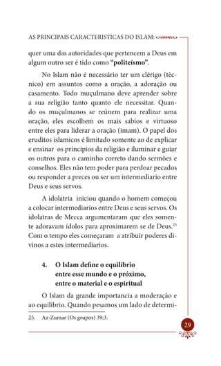 AS PRINCIPAIS CARACTERISTICAS DO ISLAM:                  --------

quer uma das autoridades que pertencem a Deus em
algum outro ser é tido como “politeísmo”.
     No Islam não é necessário ter um clérigo (tèc-
nico) em assuntos como a oração, a adoração ou
casamento. Todo muçulmano deve aprender sobre
a sua religião tanto quanto ele necessitar. Quan-
do os muçulmanos se reúnem para realizar uma
oração, eles escolhem os mais sabios e virtuoso
entre eles para liderar a oração (imam). O papel dos
eruditos islamicos é limitado somente ao de explicar
e ensinar os principios da religião e iluminar e guiar
os outros para o caminho correto dando sermões e
conselhos. Eles não tem poder para perdoar pecados
ou responder a preces ou ser um intermediario entre
Deus e seus servos.
     A idolatria iniciou quando o homem começou
a colocar intermediarios entre Deus e seus servos. Os
idolatras de Mecca argumentaram que eles somen-
te adoravam ídolos para aproximarem se de Deus.25
Com o tempo eles começaram a atribuir poderes di-
vinos a estes intermediarios.

      4.   O Islam define o equilíbrio
           entre esse mundo e o próximo,
           entre o material e o espiritual
     O Islam da grande importancia a moderação e
ao equilibrio. Quando pesamos um lado de determi-
25.   Az-Zumar (Os grupos) 39:3.
                                                             29
 