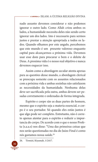 ISLAM: A ÚLTIMA RELIGIÃO DIVINA

     nado assunto devemos considerar e não podemos
     ignorar o outro lado. Como Allah criou ambos os
     lados, a humanidade necessita deles não sendo certo
     ignorar um dos lados. Isto é necessario para sermos
     justos e prestar a atenção apropriada a todos os la-
     dos. Quando olhamos por este angulo, percebemos
     que este mundo é um presente valoroso enquanto
     capital para alcançarmos a próxima vida. Devemos
     usar esse dom para procurar o bem e o deleite de
     Deus. A proxima vida é o nosso real objetivo e nunca
     devemos esquecer isso.
          Assim como a abordagem secular atenta apenas
     para as questões desse mundo, a abordagem clerical
     se preocupa somente com os assuntos relacionados
     com a próxima vida e ambas sozinhas não satisfazem
     as necessidades da humanidade. Nenhuma delas
     deve ser sacrificada pela outra, ambas devem ser pe-
     sadas corretamente e ordenadas de forma integrada.
           Espirito e corpo são as duas partes do homem,
     mesmo que o espirito seja a materia essencial, o cor-
     po é o seu portador. Só quando eles estão juntos é
     que algo pode ser completo. Entretanto, não é corre-
     to apenas atentar para o espirito e reduzir a impor-
     tancia do corpo. De acordo com o que o nosso Profe-
     ta (s.a.a.s) nos disse: “Uma das primeiras coisas que
     nos serão questionadas no dia do Juízo Final é como
     nós gastamos nossa saúde.26
     26.   Tirmizî, Kiyamah, 1/2417.
30
 