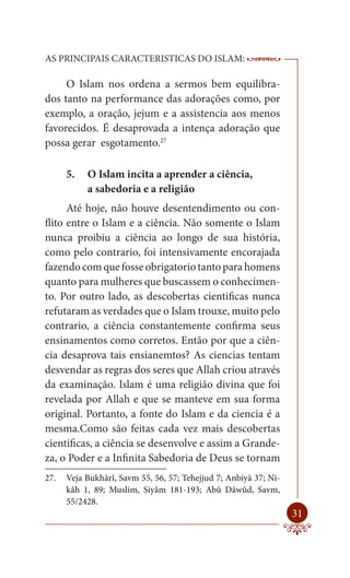 AS PRINCIPAIS CARACTERISTICAS DO ISLAM:                           --------

     O Islam nos ordena a sermos bem equilibra-
dos tanto na performance das adorações como, por
exemplo, a oração, jejum e a assistencia aos menos
favorecidos. É desaprovada a intença adoração que
possa gerar esgotamento.27

      5.   O Islam incita a aprender a ciência,
           a sabedoria e a religião
      Até hoje, não houve desentendimento ou con-
flito entre o Islam e a ciência. Não somente o Islam
nunca proibiu a ciência ao longo de sua história,
como pelo contrario, foi intensivamente encorajada
fazendo com que fosse obrigatorio tanto para homens
quanto para mulheres que buscassem o conhecimen-
to. Por outro lado, as descobertas cientificas nunca
refutaram as verdades que o Islam trouxe, muito pelo
contrario, a ciência constantemente confirma seus
ensinamentos como corretos. Então por que a ciên-
cia desaprova tais ensianemtos? As ciencias tentam
desvendar as regras dos seres que Allah criou através
da examinação. Islam é uma religião divina que foi
revelada por Allah e que se manteve em sua forma
original. Portanto, a fonte do Islam e da ciencia é a
mesma.Como são feitas cada vez mais descobertas
cientificas, a ciência se desenvolve e assim a Grande-
za, o Poder e a Infinita Sabedoria de Deus se tornam
27.   Veja Bukhârî, Savm 55, 56, 57; Tehejjud 7; Anbiyâ 37; Ni-
      kâh 1, 89; Muslim, Siyâm 181-193; Abû Dâwûd, Savm,
      55/2428.
                                                                      31
 