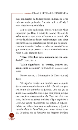 ISLAM: A ÚLTIMA RELIGIÃO DIVINA

     mais conhecidas e a fé das pessoas em Deus se torna
     cada vez mais profunda. Por esta razão a ciência é
     uma parte inerente do Islam.
          Muitos dos tradicionais Belos Nomes de Allah
     expressam que Deus é oniciente e como Ele sabe de
     todas as coisas quer estas sejam secretas ou não. Os
     servos de Allah não devem medir esforços para obter
     sua parcela dessa caracteristica divina que é o conhe-
     cimento. A muitos hadices e nobre versos do Quran
     que encorajam as pessoas a buscar o conhecimento.
     Allah o Mais Elevado disse:
         “Dize: Ó Senhor meu, aumenta-me em sabe-
     doria!” (Ta-Ha, 20:114)
         “Allah dignificará os crentes, dentres vós,
     assim como os sábios” (Al Mujadila (A Argumentação)
     58:11)

          Nosso mestre, o Mensageiro de Deus (s.a.a.s)
     disse:
           “Se alguém escolhe um caminho com o intuito
     de encontrar o conhecimento, Allah colocará essa pes-
     soa em um dos caminhos do paraíso. Uma vez que os
     anjos estão satisfeitos com o que essa pessoa faz que
     eles estendem suas asas sobre ela. Tudo nos céus e na
     terra, inclusive os peixes embaixo d’água suplicam a
     Deus que Tenha misericórdia dos sábios. A superio-
     ridade dos sábios para com os adoradores é igual a
     superioridade da Lua Cheia para com as outras estre-
     las. Os sábios são os herdeiros dos Profetas. Profetas
32
 