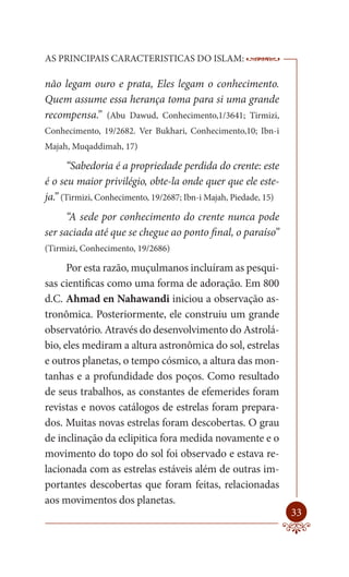 AS PRINCIPAIS CARACTERISTICAS DO ISLAM:                           --------

não legam ouro e prata, Eles legam o conhecimento.
Quem assume essa herança toma para si uma grande
recompensa.” (Abu Dawud, Conhecimento,1/3641; Tirmizi,
Conhecimento, 19/2682. Ver Bukhari, Conhecimento,10; Ibn-i
Majah, Muqaddimah, 17)

      “Sabedoria é a propriedade perdida do crente: este
é o seu maior privilégio, obte-la onde quer que ele este-
ja.” (Tirmizi, Conhecimento, 19/2687; Ibn-i Majah, Piedade, 15)
      “A sede por conhecimento do crente nunca pode
ser saciada até que se chegue ao ponto final, o paraíso”
(Tirmizi, Conhecimento, 19/2686)

      Por esta razão, muçulmanos incluíram as pesqui-
sas cientificas como uma forma de adoração. Em 800
d.C. Ahmad en Nahawandi iniciou a observação as-
tronômica. Posteriormente, ele construiu um grande
observatório. Através do desenvolvimento do Astrolá-
bio, eles mediram a altura astronômica do sol, estrelas
e outros planetas, o tempo cósmico, a altura das mon-
tanhas e a profundidade dos poços. Como resultado
de seus trabalhos, as constantes de efemerides foram
revistas e novos catálogos de estrelas foram prepara-
dos. Muitas novas estrelas foram descobertas. O grau
de inclinação da eclipitica fora medida novamente e o
movimento do topo do sol foi observado e estava re-
lacionada com as estrelas estáveis além de outras im-
portantes descobertas que foram feitas, relacionadas
aos movimentos dos planetas.
                                                                      33
 