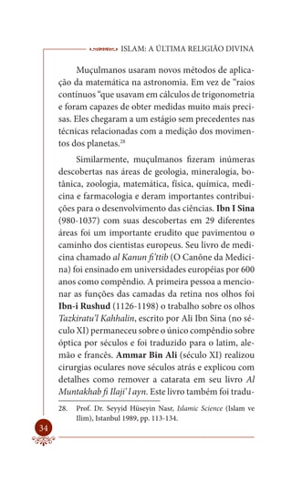 ISLAM: A ÚLTIMA RELIGIÃO DIVINA

          Muçulmanos usaram novos métodos de aplica-
     ção da matemática na astronomia. Em vez de “raios
     contínuos “que usavam em cálculos de trigonometria
     e foram capazes de obter medidas muito mais preci-
     sas. Eles chegaram a um estágio sem precedentes nas
     técnicas relacionadas com a medição dos movimen-
     tos dos planetas.28
          Similarmente, muçulmanos fizeram inúmeras
     descobertas nas áreas de geologia, mineralogia, bo-
     tânica, zoologia, matemática, física, química, medi-
     cina e farmacologia e deram importantes contribui-
     ções para o desenvolvimento das ciências. Ibn I Sina
     (980-1037) com suas descobertas em 29 diferentes
     áreas foi um importante erudito que pavimentou o
     caminho dos cientistas europeus. Seu livro de medi-
     cina chamado al Kanun fi’ttib (O Canône da Medici-
     na) foi ensinado em universidades européias por 600
     anos como compêndio. A primeira pessoa a mencio-
     nar as funções das camadas da retina nos olhos foi
     Ibn-i Rushud (1126-1198) o trabalho sobre os olhos
     Tazkiratu’l Kahhalin, escrito por Ali Ibn Sina (no sé-
     culo XI) permaneceu sobre o único compêndio sobre
     óptica por séculos e foi traduzido para o latim, ale-
     mão e francês. Ammar Bin Ali (século XI) realizou
     cirurgias oculares nove séculos atrás e explicou com
     detalhes como remover a catarata em seu livro Al
     Muntakhab fi Ilaji’ l ayn. Este livro também foi tradu-
     28.   Prof. Dr. Seyyid Hüseyin Nasr, Islamic Science (Islam ve
           Ilim), Istanbul 1989, pp. 113-134.
34
 