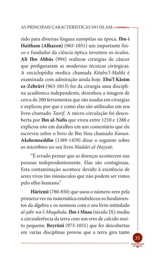 AS PRINCIPAIS CARACTERISTICAS DO ISLAM:                 --------

zido para diversas línguas européias na época. Ibn-i
Haitham (Alhazen) (965-1051) um importante físi-
co e fundador da ciência óptica inventou os óculos.
Ali Ibn Abbâs (994) realizou cirurgias de câncer
que prefiguraram as modernas técnicas cirúrgicas.
A enciclopédia medica chamada Kitabu’l-Maliki é
examinada com admiração ainda hoje. Ebu’l Kâsim
ez-Zehrâvî (963-1013) fez da cirurgia uma discipli-
na acadêmica independente, desenhou a imagem de
cerca de 200 ferramentas que são usadas em cirurgias
e explicou por que e como elas são utilizadas em seu
livro chamado Tasrif. A micro-circulação foi desco-
berta por Ibn al-Nafis que viveu entre 1210 e 1288 e
explicou isto em datalhes em um comentário que ele
escreveu sobre o livro de Ibn Sina chamado Kanun.
Akshemseddin (1389-1459) disse o seguinte sobre
os micróbios no seu livro Maddet al-Hayyat:
     “É errado pensar que as doenças acontecem nas
pessoas independentemente. Elas são contagiosas.
Esta contaminação acontece devido à existência de
seres vivos tão minúsculos que não podem ser vistos
pelo olho humano.”
      Hârizmî (780-850) que usou o número zero pela
primeira vez na matemática estabeleceu os fundamen-
tos da álgebra e os nomeou com o seu livro intitulado
al-jabr wa-l-Muqabala. Ibn-i Musa (século IX) mediu
a circunferência da terra com um erro de calculo mui-
to pequeno. Beyrûnî (973-1051) que fez descobertas
em varias disciplinas provou que a terra gira tanto
                                                            35
 