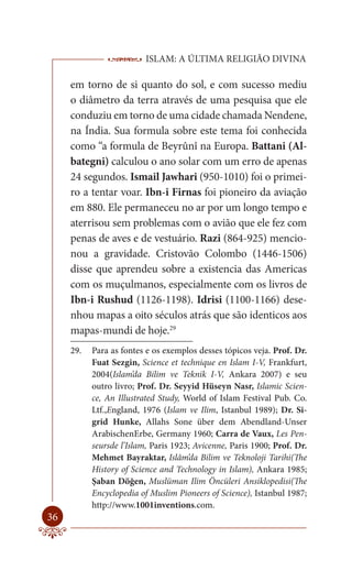 ISLAM: A ÚLTIMA RELIGIÃO DIVINA

     em torno de si quanto do sol, e com sucesso mediu
     o diâmetro da terra através de uma pesquisa que ele
     conduziu em torno de uma cidade chamada Nendene,
     na Índia. Sua formula sobre este tema foi conhecida
     como “a formula de Beyrûnî na Europa. Battani (Al-
     bategni) calculou o ano solar com um erro de apenas
     24 segundos. Ismail Jawhari (950-1010) foi o primei-
     ro a tentar voar. Ibn-i Firnas foi pioneiro da aviação
     em 880. Ele permaneceu no ar por um longo tempo e
     aterrisou sem problemas com o avião que ele fez com
     penas de aves e de vestuário. Razi (864-925) mencio-
     nou a gravidade. Cristovão Colombo (1446-1506)
     disse que aprendeu sobre a existencia das Americas
     com os muçulmanos, especialmente com os livros de
     Ibn-i Rushud (1126-1198). Idrisi (1100-1166) dese-
     nhou mapas a oito séculos atrás que são identicos aos
     mapas-mundi de hoje.29
     29.   Para as fontes e os exemplos desses tópicos veja. Prof. Dr.
           Fuat Sezgin, Science et technique en Islam I-V, Frankfurt,
           2004(Islam’da Bilim ve Teknik I-V, Ankara 2007) e seu
           outro livro; Prof. Dr. Seyyid Hüseyn Nasr, Islamic Scien-
           ce, An Illustrated Study, World of Islam Festival Pub. Co.
           Ltf.,England, 1976 (Islam ve Ilim, Istanbul 1989); Dr. Si-
           grid Hunke, Allahs Sone über dem Abendland-Unser
           ArabischenErbe, Germany 1960; Carra de Vaux, Les Pen-
           seursde l’Islam, Paris 1923; Avicenne, Paris 1900; Prof. Dr.
           Mehmet Bayraktar, Islâm’da Bilim ve Teknoloji Tarihi(The
           History of Science and Technology in Islam), Ankara 1985;
           Şaban Döğen, Muslüman Ilim Öncüleri Ansiklopedisi(The
           Encyclopedia of Muslim Pioneers of Science), Istanbul 1987;
           http://www.1001inventions.com.
36
 