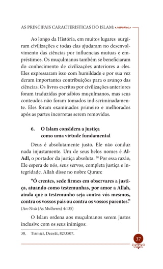 AS PRINCIPAIS CARACTERISTICAS DO ISLAM:                    --------

     Ao longo da História, em muitos lugares surgi-
ram civilizações e todas elas ajudaram no desenvol-
vimento das ciências por influencias mutuas e em-
préstimos. Os muçulmanos também se beneficiaram
do conhecimento de civilizações anteriores a eles.
Eles expressaram isso com humildade e por sua vez
deram importantes contribuições para o avanço das
ciências. Os livros escritos por civilizações anteriores
foram traduzidas por sábios muçulmanos, mas seus
conteudos não foram tomados indiscriminadamen-
te. Eles foram examinados primeiro e melhorados
após as partes incorretas serem removidas.

      6.   O Islam considera a justiça
           como uma virtude fundamental
     Deus é absolutamente justo. Ele não conduz
nada injustamente. Um de seus belos nomes é Al-
Adl, o portador da justiça absoluta. 30 Por essa razão,
Ele espera de nós, seus servos, completa justiça e in-
tegridade. Allah disse no nobre Quran:
     “Ó crentes, sede firmes em observares a justi-
ça, atuando como testemunhas, por amor a Allah,
ainda que o testemunho seja contra vós mesmos,
contra os vossos pais ou contra os vossos parentes.”
(An-Nisâ (As Mulheres) 4:135)

     O Islam ordena aos muçulmanos serem justos
inclusive com os seus inimigos:
30.   Tirmizî, Deavât, 82/3507.
                                                               37
 