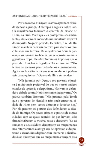 AS PRINCIPAIS CARACTERISTICAS DO ISLAM:                   --------

     Por esta razão, as nações islâmicas prestam eleva-
da atenção a justiça. O exemplo a seguir é sobre isso.
Os muçulmanos tomaram o controle da cidade de
Hims, na Síria. Visto que eles protegeram seus habi-
tantes, eles estavam cobrando um montante razoável
do imposto. Naquele período, Heráclito, o rei de Bi-
zâncio marchou com seu exercito para atacar os mu-
çulmanos em Yarmuk. Os muçulmanos ficaram pre-
ocupados quando souberam que se aproximava uma
gigantesca tropa. Eles devolveram os impostos que o
povo de Hims havia pagado a eles e disseram “Não
temos os recursos para defende-los e guarnecê-los.
Agora vocês estão livres em suas condutas e podem
agir como quiserem.” O povo de Hims respondeu:
     “Nós juramos por Deus, o seu governo e justi-
ça é muito mais preferível do que os nossos antigos
estados de opressão e despotismo. Nós vamos defen-
der a cidade contra Heráclito com o seu governo.” Os
judeus também disseram: “Nós juramos pela Torah
que o governo de Heráclito não pode entrar na ci-
dade de Hims sem antes derrotar e devastar-nos.”
Por bloquearem os portões eles defenderam a cida-
de do inimigo. Os povos cristãos e judeus de outras
cidades com as quais acordos de paz haviam sido
firmados,fizeram a mesma coisa e disseram: “Se os
romanos e seus súditos derrotarem os muçulmanos
nós retornaremos a antiga era de opressão e despo-
tismo e iremos nos deparar com inúmeras dificulda-
des.Nós queremos que os muçulmanos vençam essa
                                                              39
 