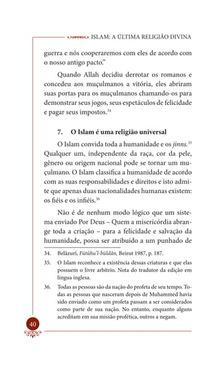 ISLAM: A ÚLTIMA RELIGIÃO DIVINA

     guerra e nós cooperaremos com eles de acordo com
     o nosso antigo pacto.”
          Quando Allah decidiu derrotar os romanos e
     concedeu aos muçulmanos a vitória, eles abriram
     suas portas para os muçulmanos chamando-os para
     demonstrar seus jogos, seus espetáculos de felicidade
     e pagar seus impostos.34

           7.   O Islam é uma religião universal
           O Islam convida toda a humanidade e os jinns.35
     Qualquer um, independente da raça, cor da pele,
     gênero ou origem nacional pode se tornar um mu-
     çulmano. O Islam classifica a humanidade de acordo
     com as suas responsabilidades e direitos e isto admi-
     te que apenas duas nacionalidades humanas existem:
     os fiéis e os infiéis.36
          Não é de nenhum modo lógico que um siste-
     ma enviado Por Deus – Quem a misericórdia abran-
     ge toda a criação – para a felicidade e salvação da
     humanidade, possa ser atribuído a um punhado de
     34.   Belâzurî, Fütûhu’l-büldân, Beirut 1987, p. 187.
     35.   O Islam reconhece a existência dessas criaturas e que elas
           possuem o livre arbítrio. Nota do tradutor da edição em
           língua inglesa.
     36.   Todas as pessoas são da nação do profeta de seu tempo. To-
           das as pessoas que nasceram depois de Muhammed havia
           sido enviado como um profeta passam a ser considerados
           como parte de sua nação. No entanto, enquanto alguns
           acreditam em sua missão profética, outros a negam.
40
 