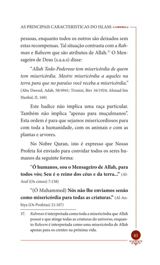 AS PRINCIPAIS CARACTERISTICAS DO ISLAM:                             --------

pessoas, enquanto todos os outros são deixados sem
estas recompensas. Tal situação contrasta com a Rah-
man e Raheem que são atributos de Allah.37 O Men-
sageiro de Deus (s.a.a.s) disse:
     “Allah Todo-Poderoso tem misericórdia de quem
tem misericórdia. Mostre misericórdia a aqueles na
terra para que no paraíso você receba a misericórdia.”
(Abu Dawud, Adab, 58/4941; Tirmizi, Birr 16/1924; Ahmad bin
Hanbal, II, 160)

     Este hadice não implica uma raça particular.
Também não implica “apenas para muçulmanos”.
Esta ordem é para que sejamos misericordiosos para
com toda a humanidade, com os animais e com as
plantas e arvores.
    No Nobre Quran, isto é expresso que Nosso
Profeta foi enviado para convidar todos os seres hu-
manos da seguinte forma:
    “Ó humanos, sou o Mensageiro de Allah, para
todos vós; Seu é o reino dos céus e da terra...” (Al-
Araf (Os cimos) 7:158)

   “(Ó Muhammed) Nós não lhe enviamos senão
como misericórdia para todas as criaturas.” (Al-An-
biya (Os Profetas) 21:107)

37.   Rahman é interpretada como toda a misericórdia que Allah
      possui e que atinge todas as criaturas do universo, enquan-
      to Raheem é interpretada como uma misericórdia de Allah
      apenas para os crentes na próxima vida.
                                                                        41
 