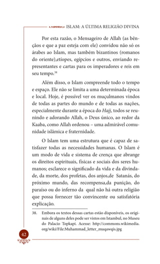 ISLAM: A ÚLTIMA RELIGIÃO DIVINA

          Por esta razão, o Mensageiro de Allah (as bên-
     çãos e que a paz esteja com ele) convidou não só os
     árabes ao Islam, mas também bizantinos (romanos
     do oriente),etíopes, egípcios e outros, enviando re-
     presentantes e cartas para os imperadores e reis em
     seu tempo.38
          Além disso, o Islam compreende todo o tempo
     e espaço. Ele não se limita a uma determinada época
     e local. Hoje, é possível ver os muçulmanos vindos
     de todas as partes do mundo e de todas as nações,
     especialmente durante a época do Hajj, todos se reu-
     nindo e adorando Allah, o Deus único, ao redor da
     Kaaba, como Allah ordenou – uma admirável comu-
     nidade islâmica e fraternidade.
           O Islam tem uma estrutura que é capaz de sa-
     tisfazer todas as necessidades humanas. O Islam é
     um modo de vida e sistema de crença que abrange
     os direitos espirituais, físicas e sociais dos seres hu-
     manos; esclarece o significado da vida e da divinda-
     de, da morte, dos profetas, dos anjos,de Satanás, do
     próximo mundo, das recompensa,da punição, do
     paraíso ou do inferno da qual não há outra religião
     que possa fornecer tão convincente ou satisfatória
     explicação.
     38.   Embora os textos dessas cartas estão disponíveis, os origi-
           nais de alguns deles pode ser vistos em Istambul, no Museu
           do Palacio Topkapi. Acesse: http://commons.wikimedia.
           org/wiki/File:Muhammad_letter_muqawqis.jpg
42
 