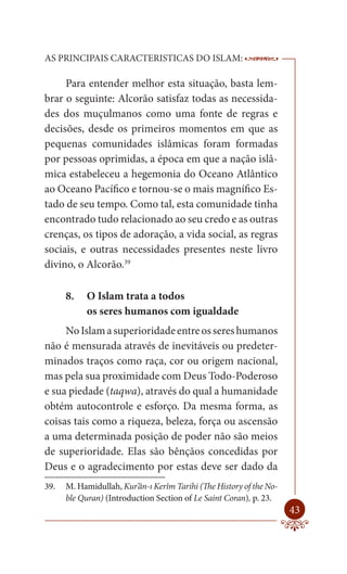 AS PRINCIPAIS CARACTERISTICAS DO ISLAM:                              --------

     Para entender melhor esta situação, basta lem-
brar o seguinte: Alcorão satisfaz todas as necessida-
des dos muçulmanos como uma fonte de regras e
decisões, desde os primeiros momentos em que as
pequenas comunidades islâmicas foram formadas
por pessoas oprimidas, a época em que a nação islâ-
mica estabeleceu a hegemonia do Oceano Atlântico
ao Oceano Pacífico e tornou-se o mais magnífico Es-
tado de seu tempo. Como tal, esta comunidade tinha
encontrado tudo relacionado ao seu credo e as outras
crenças, os tipos de adoração, a vida social, as regras
sociais, e outras necessidades presentes neste livro
divino, o Alcorão.39

      8.   O Islam trata a todos
           os seres humanos com igualdade
     No Islam a superioridade entre os seres humanos
não é mensurada através de inevitáveis ou predeter-
minados traços como raça, cor ou origem nacional,
mas pela sua proximidade com Deus Todo-Poderoso
e sua piedade (taqwa), através do qual a humanidade
obtém autocontrole e esforço. Da mesma forma, as
coisas tais como a riqueza, beleza, força ou ascensão
a uma determinada posição de poder não são meios
de superioridade. Elas são bênçãos concedidas por
Deus e o agradecimento por estas deve ser dado da
39.   M. Hamidullah, Kur’ân-ı Kerîm Tarihi (The History of the No-
      ble Quran) (Introduction Section of Le Saint Coran), p. 23.
                                                                         43
 
