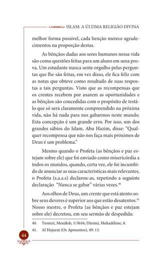 ISLAM: A ÚLTIMA RELIGIÃO DIVINA

     melhor forma possível, cada benção merece agrade-
     cimentos na proporção destas.
          As bênçãos dadas aos seres humanos nessa vida
     são como questões feitas para um aluno em uma pro-
     va. Um estudante nunca sente orgulho pelas pergun-
     tas que lhe são feitas, em vez disso, ele fica feliz com
     as notas que obteve como resultado de suas respos-
     tas a tais perguntas. Visto que as recompensas que
     os crentes recebem por usarem as oportunidades e
     as bênçãos são concedidas com o propósito de testá-
     lo que só será claramente compreendido na próxima
     vida, não há nada para nos gabarmos neste mundo.
     Esta concepção é um grande erro. Por isso, um dos
     grandes sábios do Islam, Abu Hazim, disse: “Qual-
     quer recompensa que não nos faça mais próximos de
     Deus é um problema.”
          Mesmo quando o Profeta (as bênçãos e paz es-
     tejam sobre ele) que foi enviado como misericórdia a
     todos os mundos, quando, certa vez, ele foi incumbi-
     do de anunciar as suas caracteristicas mais relevantes,
     o Profeta (s.a.a.s) declarou-as, repetindo a seguinte
     declaração “Nunca se gabar” várias vezes.40
          Aos olhos de Deus, um crente que está atento so-
     bre seus deveres é superior aos que estão desatentos.41
     Nosso mestre, o Profeta (as bênçãos e paz estejam
     sobre ele) decretou, em seu sermão de despedida:
     40.   Tirmizî, Menâkıb, 1/3616; Dârimî, Mukaddime, 8.
     41.   Al Hujurat (Os Aposentos), 49: 13.
44
 