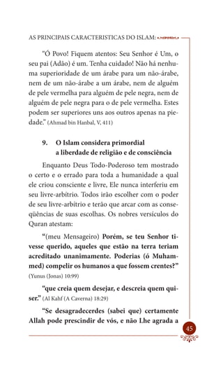 AS PRINCIPAIS CARACTERISTICAS DO ISLAM:                 --------

     “Ó Povo! Fiquem atentos: Seu Senhor é Um, o
seu pai (Adão) é um. Tenha cuidado! Não há nenhu-
ma superioridade de um árabe para um não-árabe,
nem de um não-árabe a um árabe, nem de alguém
de pele vermelha para alguém de pele negra, nem de
alguém de pele negra para o de pele vermelha. Estes
podem ser superiores uns aos outros apenas na pie-
dade.” (Ahmad bin Hanbal, V, 411)

     9.    O Islam considera primordial
           a liberdade de religião e de consciência
     Enquanto Deus Todo-Poderoso tem mostrado
o certo e o errado para toda a humanidade a qual
ele criou consciente e livre, Ele nunca interferiu em
seu livre-arbítrio. Todos irão escolher com o poder
de seu livre-arbítrio e terão que arcar com as conse-
qüências de suas escolhas. Os nobres versículos do
Quran atestam:
    “(meu Mensageiro) Porém, se teu Senhor ti-
vesse querido, aqueles que estão na terra teriam
acreditado unanimamente. Poderias (ó Muham-
med) compelir os humanos a que fossem crentes?”
(Yunus (Jonas) 10:99)

     “que creia quem desejar, e descreia quem qui-
ser.” (Al Kahf (A Caverna) 18:29)
    “Se desagradecerdes (sabei que) certamente
Allah pode prescindir de vós, e não Lhe agrada a
                                                            45
 