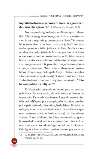 ISLAM: A ÚLTIMA RELIGIÃO DIVINA

     ingratidão dos Seus servos; em troca, se agradecer-
     des, isso Lhe aprazerá.” (Az-Zumar (Os Grupos) 39:7)
          No tempo da ignorância, mulheres que tinham
     tido filhos com graves doenças na infância, costuma-
     vam fazer a seguinte promessa para Deus: “Se o meu
     filho sobreviver, vou fazer dele um judeu.” Por esta
     razão, quando a tribo judaica de Banu Nadir estava
     sendo exilada da cidade de Medina por terem violado
     o seu acordo com o nosso mestre, o Profeta (s.a.a.s)
     haviam entre eles os filhos judaizados de alguns no-
     vos muçulmanos. Os parentes muçulmanos dessas
     crianças disseram: “Não vamos abandonar nossos
     filhos (Iremos segura-los pela força e obrigaremo-los
     a tornarem-se muçulmanos).” Como resultado, Deus
     Todo-Poderoso revelou o seguinte versículo: “Não
     há compulsão na religião.”42
           O Islam não pretende se impor para as pessoas
     pela força. Por esta razão, ele evita todas as formas de
     imposição. Ele ainda mantém-se longe da coerção in-
     telectual. Milagres, por exemplo, não tem sido um dos
     principais meios de disseminação do Islam. Pedidos de
     milagres com base nos fenômenos maravilhosos que
     ocorreram nas mãos do Profeta (s.a.a.s) não foram bem
     vindos. Como o Islam coincidiu com uma é em que a
     humanidade amadureceu, ele falou com o intelecto e
     com a mente através do milagre verbal que é o Quran.
     Este ligou a humanidade consigo mesma por meio de
     42.   Al Baqara (The Cow), 2: 256. Abu Dawud, Jehad, 116/2682;
           Vâhidî, pp. 85-87.
46
 