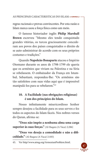 AS PRINCIPAIS CARACTERISTICAS DO ISLAM:                    --------

regras racionais e provas convincentes. Por esta razão o
Islam nunca usou a força física como um meio.
     O famoso historiador inglês Philip Marshall
Brown escreveu “Mesmo eles tendo conquistado
grandes vitórias, os turcos graciosamente concede-
ram aos povos dos países conquistados o direito de
se auto-administrar de acordo com os seus próprios
costumes e tradições.”
     Quando Napoleão Bonaparte atacou o Império
Otomano durante os anos de 1798-1799 ele queria
que os armênios que viviam na Palestina e na Síria
se rebelassem. O embaixador da França em Istam-
bul, Sebastiani, respondeu-lhe: “Os armênios são
tão satisfeitos com suas vidas aqui que é impossível
manipulá-los para se rebelarem.”43

      10. A Facilidade (nas obrigações religiosas)
          é um dos princípios do Islam.
    Nosso infinitamente misericordioso Senhor
sempre desejou a facilidade para os seus servos e fez
todos os aspectos do Islam fáceis. Nos nobres versos
do Quran, afirma-se:
    “Deus não impõe a nenhuma alma uma carga
superior às suas forças.” (Al-Baqara (A Vaca) 2:286)
    “Deus vos deseja a comodidade e não a difi-
culdade.” (Al-Baqara (A Vaca) 2:185)
43.   Ver http//www.atmg.org/ArmenianProblem.html.
                                                               47
 