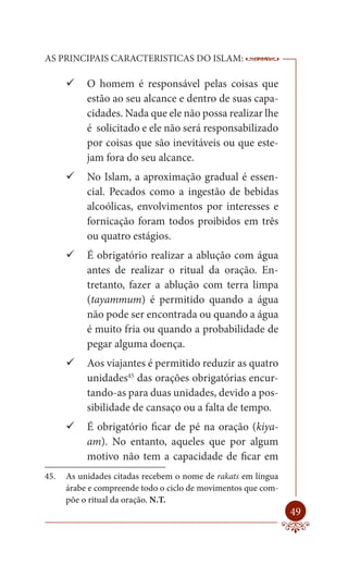 AS PRINCIPAIS CARACTERISTICAS DO ISLAM:                        --------

       O homem é responsável pelas coisas que
         estão ao seu alcance e dentro de suas capa-
         cidades. Nada que ele não possa realizar lhe
         é solicitado e ele não será responsabilizado
         por coisas que são inevitáveis ou que este-
         jam fora do seu alcance.
       No Islam, a aproximação gradual é essen-
         cial. Pecados como a ingestão de bebidas
         alcoólicas, envolvimentos por interesses e
         fornicação foram todos proibidos em três
         ou quatro estágios.
       É obrigatório realizar a ablução com água
         antes de realizar o ritual da oração. En-
         tretanto, fazer a ablução com terra limpa
         (tayammum) é permitido quando a água
         não pode ser encontrada ou quando a água
         é muito fria ou quando a probabilidade de
         pegar alguma doença.
       Aos viajantes é permitido reduzir as quatro
         unidades45 das orações obrigatórias encur-
         tando-as para duas unidades, devido a pos-
         sibilidade de cansaço ou a falta de tempo.
       É obrigatório ficar de pé na oração (kiya-
         am). No entanto, aqueles que por algum
         motivo não tem a capacidade de ficar em
45.   As unidades citadas recebem o nome de rakats em língua
      árabe e compreende todo o ciclo de movimentos que com-
      põe o ritual da oração. N.T.
                                                                   49
 