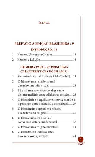 ÍNDICE




     PREFÁCIO À EDIÇÃO BRASILEIRA / 9
                           INTRODUÇÃO / 13
1. Homem, Universo e Criador ............................................ 13
2. Homem e Religião ...................................................................... 18

           PRIMEIRA PARTE: AS PRINCIPAIS
           CARACTERISTICAS DO ISLAM/23
1.      Sua essência é a unicidade de Allah (Tawhid) ..... 23
2.      O Islam é uma religião natural
        que não contradiz a razão.................................................. 26
3.      Não há uma casta sacerdotal que atue
        de intermediária entre Allah e sua criação........ 28
4.      O Islam define o equilíbrio entre esse mundo e
        o próximo, entre o material e o espiritual .......... 29
5.      O Islam incita a aprender a ciência,
        a sabedoria e a religião ......................................................... 31
6.      O Islam considera a justiça
        como uma virtude fundamental ................................ 37
7.      O Islam é uma religião universal ................................ 40
8.      O Islam trata a todos os seres
        humanos com igualdade..................................................... 43
                                                                                                5
 