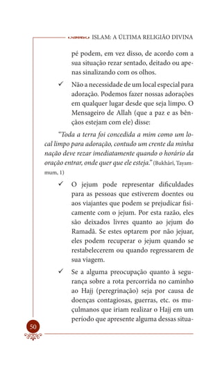 ISLAM: A ÚLTIMA RELIGIÃO DIVINA

               pé podem, em vez disso, de acordo com a
               sua situação rezar sentado, deitado ou ape-
               nas sinalizando com os olhos.
           Não a necessidade de um local especial para
             adoração. Podemos fazer nossas adorações
             em qualquer lugar desde que seja limpo. O
             Mensageiro de Allah (que a paz e as bên-
             çãos estejam com ele) disse:
           “Toda a terra foi concedida a mim como um lo-
     cal limpo para adoração, contudo um crente da minha
     nação deve rezar imediatamente quando o horário da
     oração entrar, onde quer que ele esteja.” (Bukhârî, Tayam-
     mum, 1)

           O jejum pode representar dificuldades
             para as pessoas que estiverem doentes ou
             aos viajantes que podem se prejudicar fisi-
             camente com o jejum. Por esta razão, eles
             são deixados livres quanto ao jejum do
             Ramadã. Se estes optarem por não jejuar,
             eles podem recuperar o jejum quando se
             restabelecerem ou quando regressarem de
             sua viagem.
           Se a alguma preocupação quanto à segu-
             rança sobre a rota percorrida no caminho
             ao Hajj (peregrinação) seja por causa de
             doenças contagiosas, guerras, etc. os mu-
             çulmanos que iriam realizar o Hajj em um
             período que apresente alguma dessas situa-
50
 