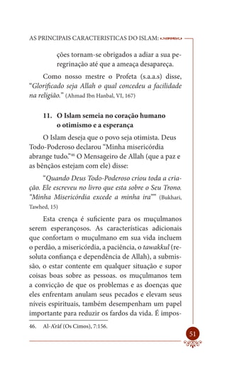 AS PRINCIPAIS CARACTERISTICAS DO ISLAM:                  --------

           ções tornam-se obrigados a adiar a sua pe-
           regrinação até que a ameaça desapareça.
     Como nosso mestre o Profeta (s.a.a.s) disse,
“Glorificado seja Allah o qual concedeu a facilidade
na religião.” (Ahmad Ibn Hanbal, VI, 167)

      11. O Islam semeia no coração humano
          o otimismo e a esperança
     O Islam deseja que o povo seja otimista. Deus
Todo-Poderoso declarou “Minha misericórdia
abrange tudo.”46 O Mensageiro de Allah (que a paz e
as bênçãos estejam com ele) disse:
     “Quando Deus Todo-Poderoso criou toda a cria-
ção. Ele escreveu no livro que esta sobre o Seu Trono.
“Minha Misericórdia excede a minha ira”” (Bukhari,
Tawhed, 15)

     Esta crença é suficiente para os muçulmanos
serem esperançosos. As características adicionais
que confortam o muçulmano em sua vida incluem
o perdão, a misericórdia, a paciência, o tawakkul (re-
soluta confiança e dependência de Allah), a submis-
são, o estar contente em qualquer situação e supor
coisas boas sobre as pessoas. os muçulmanos tem
a convicção de que os problemas e as doenças que
eles enfrentam anulam seus pecados e elevam seus
níveis espirituais, também desempenham um papel
importante para reduzir os fardos da vida. É impos-
46.   Al-A’râf (Os Cimos), 7:156.
                                                             51
 